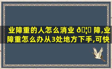 业障重的人怎么消业 🦅 障,业障重怎么办从3处地方下手,可快速消除业障,获取福报